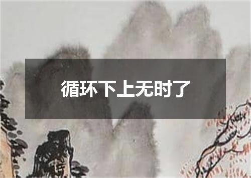 循环下上无时了