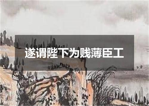 遂谓陛下为贱薄臣工