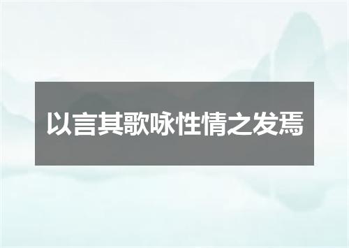 以言其歌咏性情之发焉