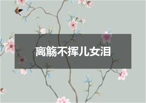 离觞不挥儿女泪