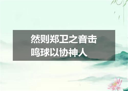 然则郑卫之音击鸣球以协神人