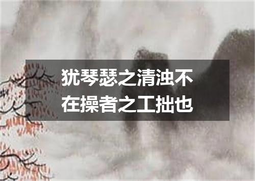 犹琴瑟之清浊不在操者之工拙也