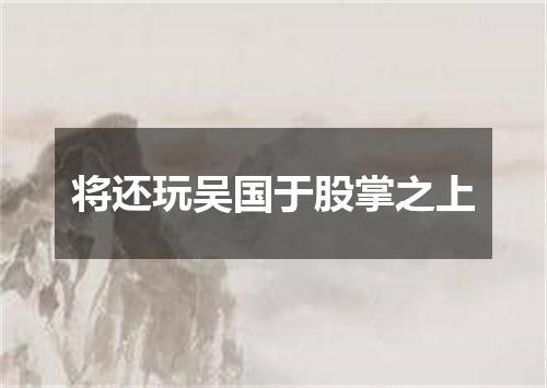 将还玩吴国于股掌之上