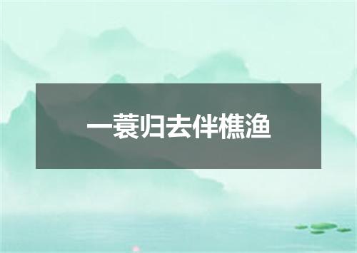 一蓑归去伴樵渔