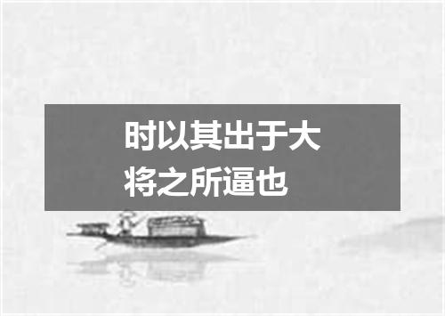 时以其出于大将之所逼也