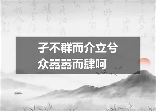 孑不群而介立兮众嚣嚣而肆呵