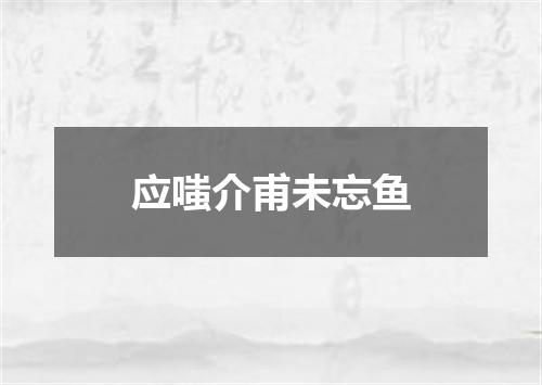 应嗤介甫未忘鱼