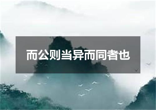 而公则当异而同者也