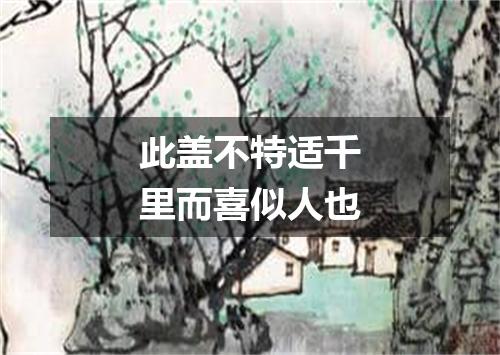 此盖不特适千里而喜似人也