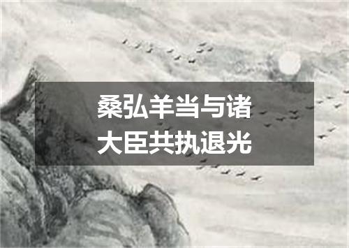 桑弘羊当与诸大臣共执退光