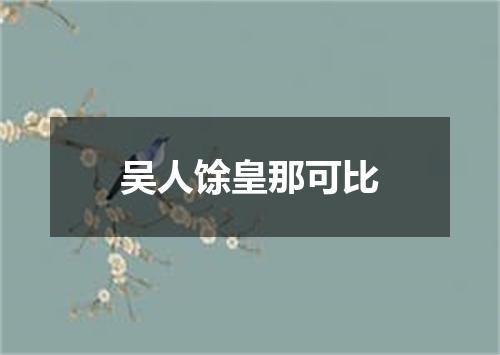 吴人馀皇那可比
