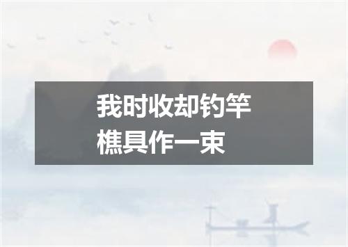 我时收却钓竿樵具作一束