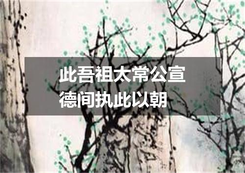 此吾祖太常公宣德间执此以朝