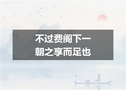 不过费阁下一朝之享而足也