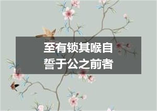 至有锁其喉自誓于公之前者