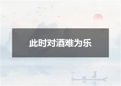 此时对酒难为乐
