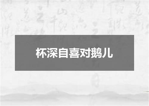 杯深自喜对鹅儿