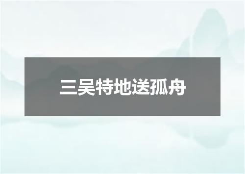 三吴特地送孤舟