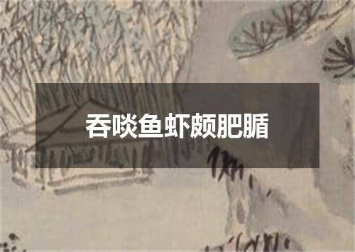吞啖鱼虾颇肥腯