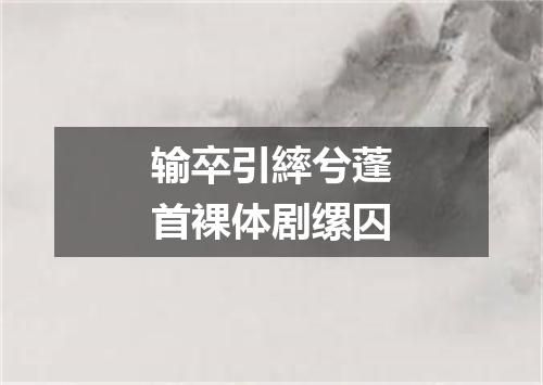 输卒引繂兮蓬首裸体剧缧囚