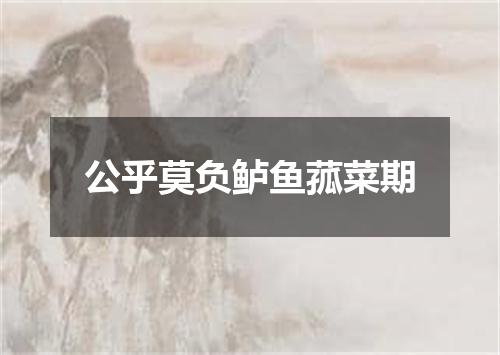 公乎莫负鲈鱼菰菜期