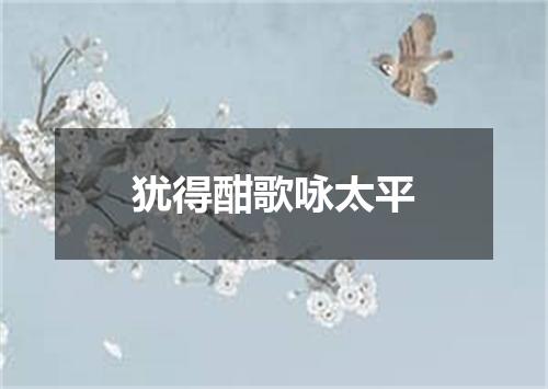 犹得酣歌咏太平