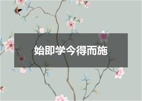 始即学今得而施