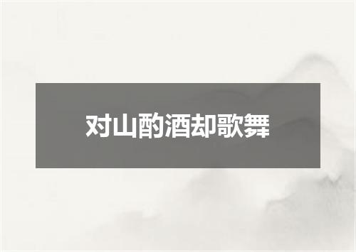 对山酌酒却歌舞