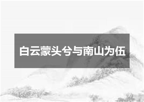 白云蒙头兮与南山为伍