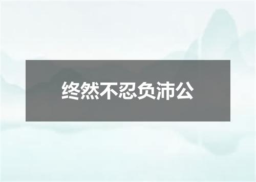 终然不忍负沛公