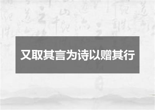 又取其言为诗以赠其行