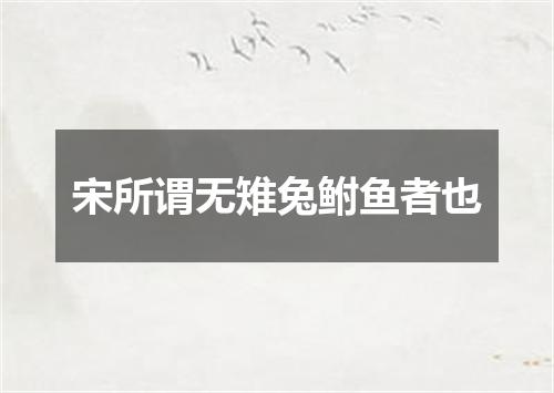 宋所谓无雉兔鲋鱼者也