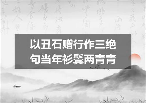 以丑石赠行作三绝句当年衫鬓两青青