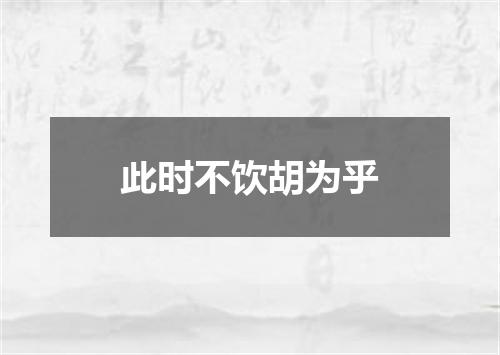此时不饮胡为乎