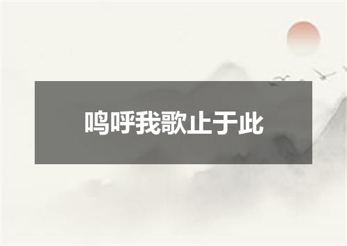 鸣呼我歌止于此