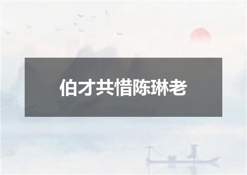 伯才共惜陈琳老