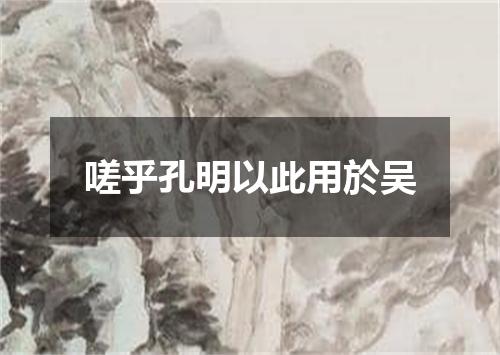 嗟乎孔明以此用於吴