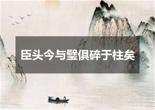 臣头今与璧俱碎于柱矣