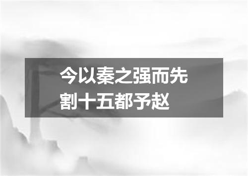 今以秦之强而先割十五都予赵