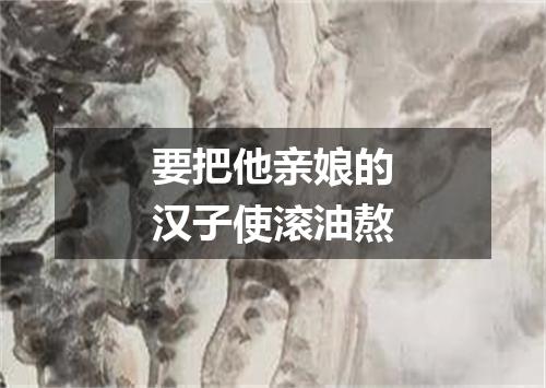 要把他亲娘的汉子使滚油熬
