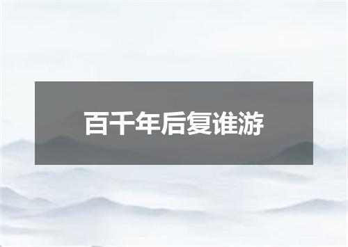 百千年后复谁游