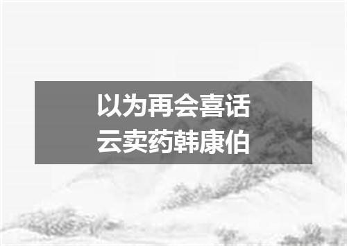 以为再会喜话云卖药韩康伯
