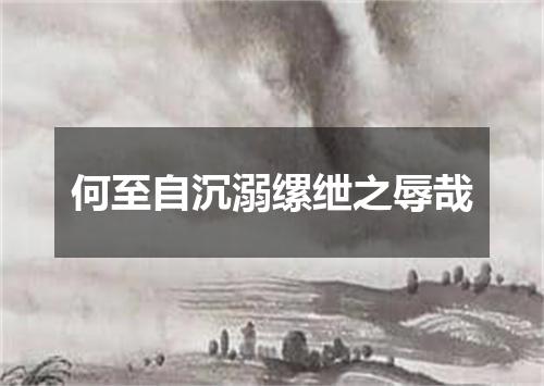 何至自沉溺缧绁之辱哉