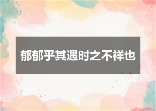 郁郁乎其遇时之不祥也