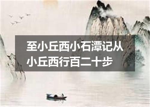 至小丘西小石潭记从小丘西行百二十步