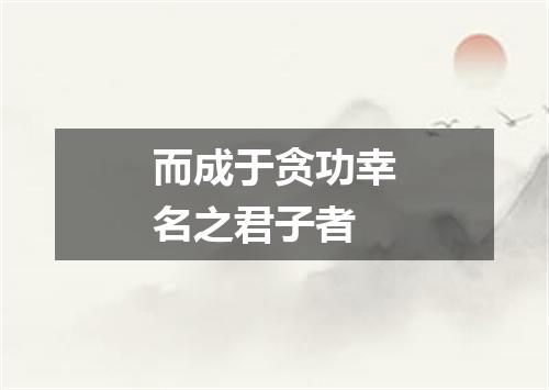 而成于贪功幸名之君子者