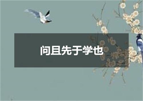 问且先于学也