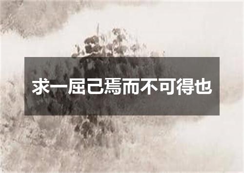 求一屈己焉而不可得也