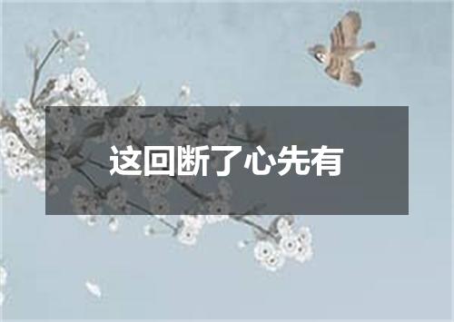 这回断了心先有