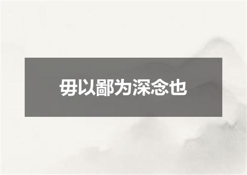 毋以鄙为深念也